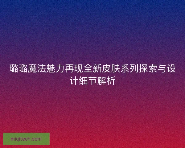 璐璐魔法魅力再现全新皮肤系列探索与设计细节解析