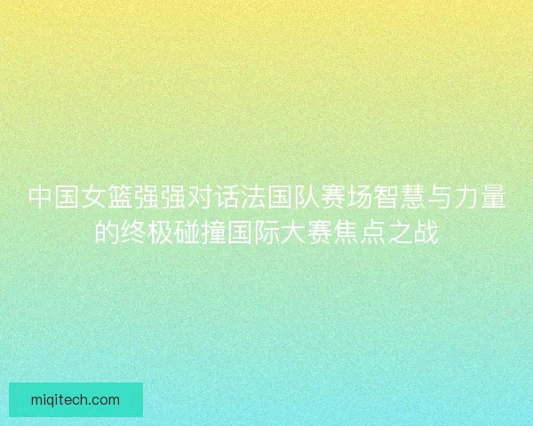 中国女篮强强对话法国队赛场智慧与力量的终极碰撞国际大赛焦点之战