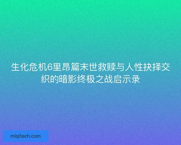 生化危机6里昂篇末世救赎与人性抉择交织的暗影终极之战启示录