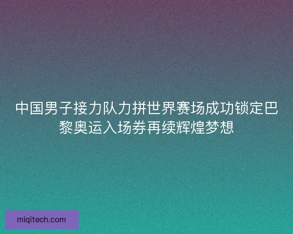 中国男子接力队力拼世界赛场成功锁定巴黎奥运入场券再续辉煌梦想